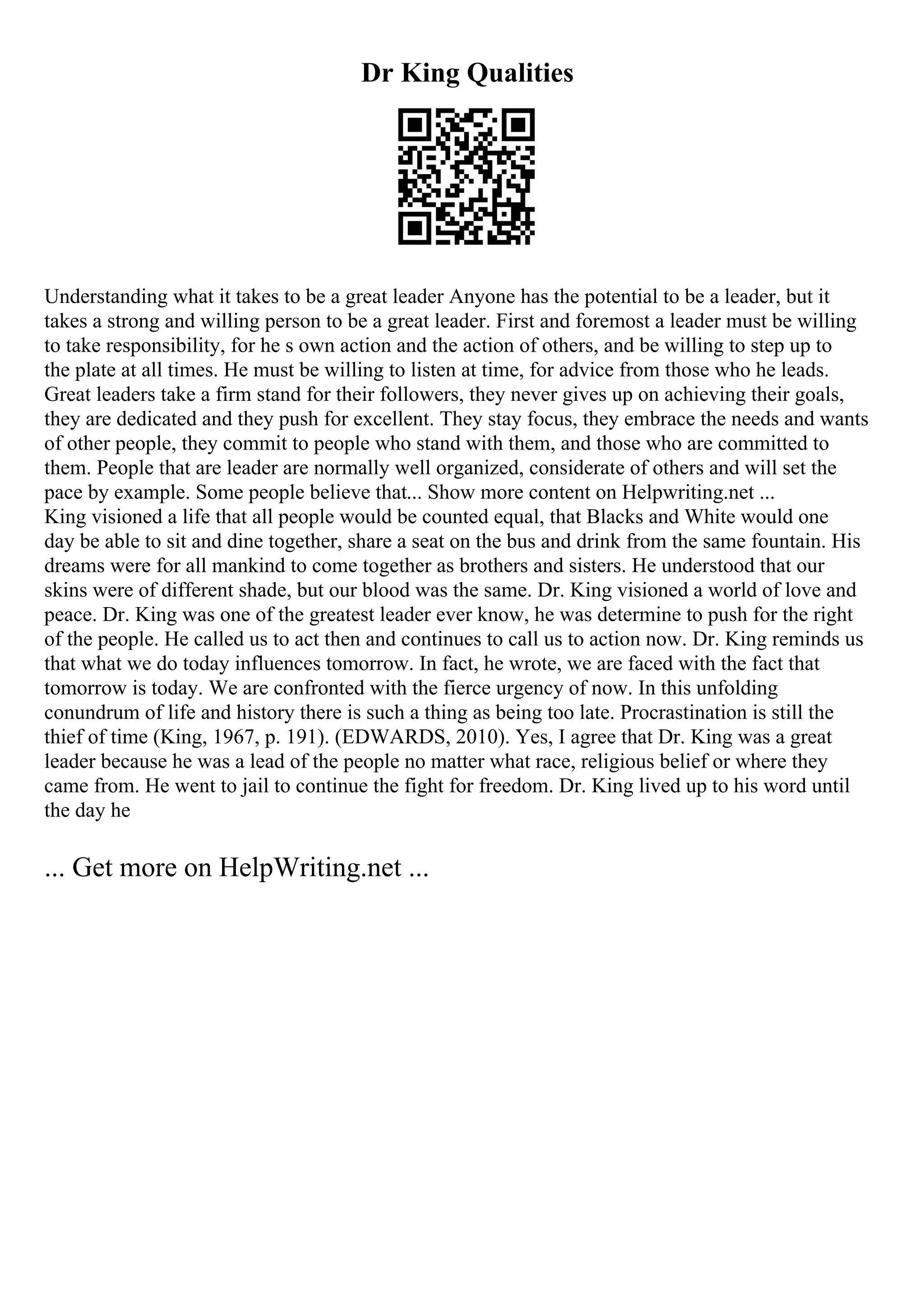 Dr King Qualities
Understanding what it takes to be a great leader Anyone has the potential to be a leader, but it
takes a strong and willing person to be a great leader. First and foremost a leader must be willing
to take responsibility, for he s own action and the action of others, and be willing to step up to
the plate at all times. He must be willing to listen at time, for advice from those who he leads.
Great leaders take a firm stand for their followers, they never gives up on achieving their goals,
they are dedicated and they push for excellent. They stay focus, they embrace the needs and wants
of other people, they commit to people who stand with them, and those who are committed to
them. People that are leader are normally well organized, considerate of others and will set the
pace by example. Some people believe that... Show more content on Helpwriting.net ...
King visioned a life that all people would be counted equal, that Blacks and White would one
day be able to sit and dine together, share a seat on the bus and drink from the same fountain. His
dreams were for all mankind to come together as brothers and sisters. He understood that our
skins were of different shade, but our blood was the same. Dr. King visioned a world of love and
peace. Dr. King was one of the greatest leader ever know, he was determine to push for the right
of the people. He called us to act then and continues to call us to action now. Dr. King reminds us
that what we do today influences tomorrow. In fact, he wrote, we are faced with the fact that
tomorrow is today. We are confronted with the fierce urgency of now. In this unfolding
conundrum of life and history there is such a thing as being too late. Procrastination is still the
thief of time (King, 1967, p. 191). (EDWARDS, 2010). Yes, I agree that Dr. King was a great
leader because he was a lead of the people no matter what race, religious belief or where they
came from. He went to jail to continue the fight for freedom. Dr. King lived up to his word until
the day he
... Get more on HelpWriting.net ...
 