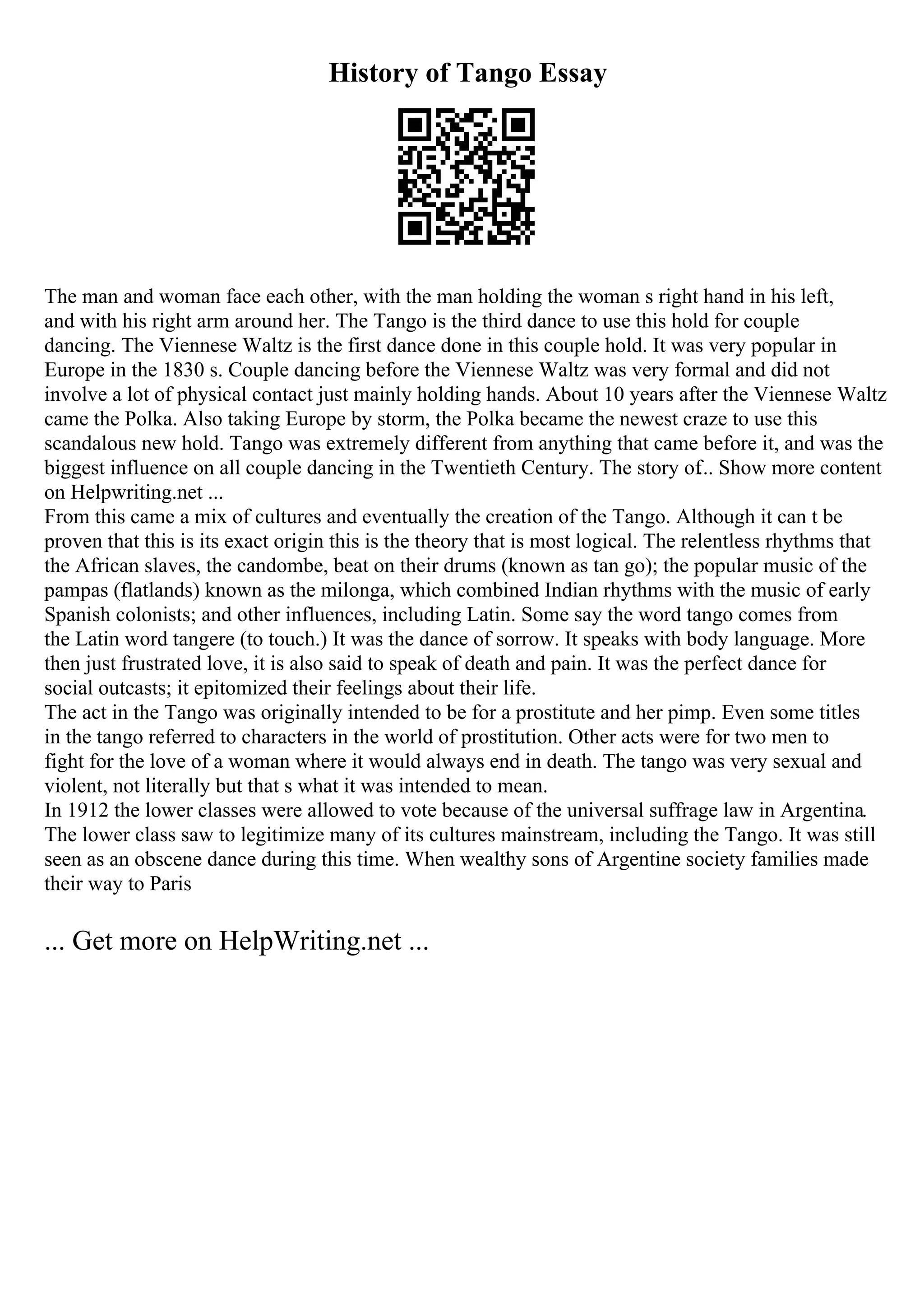 History of Tango Essay
The man and woman face each other, with the man holding the woman s right hand in his left,
and with his right arm around her. The Tango is the third dance to use this hold for couple
dancing. The Viennese Waltz is the first dance done in this couple hold. It was very popular in
Europe in the 1830 s. Couple dancing before the Viennese Waltz was very formal and did not
involve a lot of physical contact just mainly holding hands. About 10 years after the Viennese Waltz
came the Polka. Also taking Europe by storm, the Polka became the newest craze to use this
scandalous new hold. Tango was extremely different from anything that came before it, and was the
biggest influence on all couple dancing in the Twentieth Century. The story of... Show more content
on Helpwriting.net ...
From this came a mix of cultures and eventually the creation of the Tango. Although it can t be
proven that this is its exact origin this is the theory that is most logical. The relentless rhythms that
the African slaves, the candombe, beat on their drums (known as tan go); the popular music of the
pampas (flatlands) known as the milonga, which combined Indian rhythms with the music of early
Spanish colonists; and other influences, including Latin. Some say the word tango comes from
the Latin word tangere (to touch.) It was the dance of sorrow. It speaks with body language. More
then just frustrated love, it is also said to speak of death and pain. It was the perfect dance for
social outcasts; it epitomized their feelings about their life.
The act in the Tango was originally intended to be for a prostitute and her pimp. Even some titles
in the tango referred to characters in the world of prostitution. Other acts were for two men to
fight for the love of a woman where it would always end in death. The tango was very sexual and
violent, not literally but that s what it was intended to mean.
In 1912 the lower classes were allowed to vote because of the universal suffrage law in Argentina.
The lower class saw to legitimize many of its cultures mainstream, including the Tango. It was still
seen as an obscene dance during this time. When wealthy sons of Argentine society families made
their way to Paris
... Get more on HelpWriting.net ...
 
