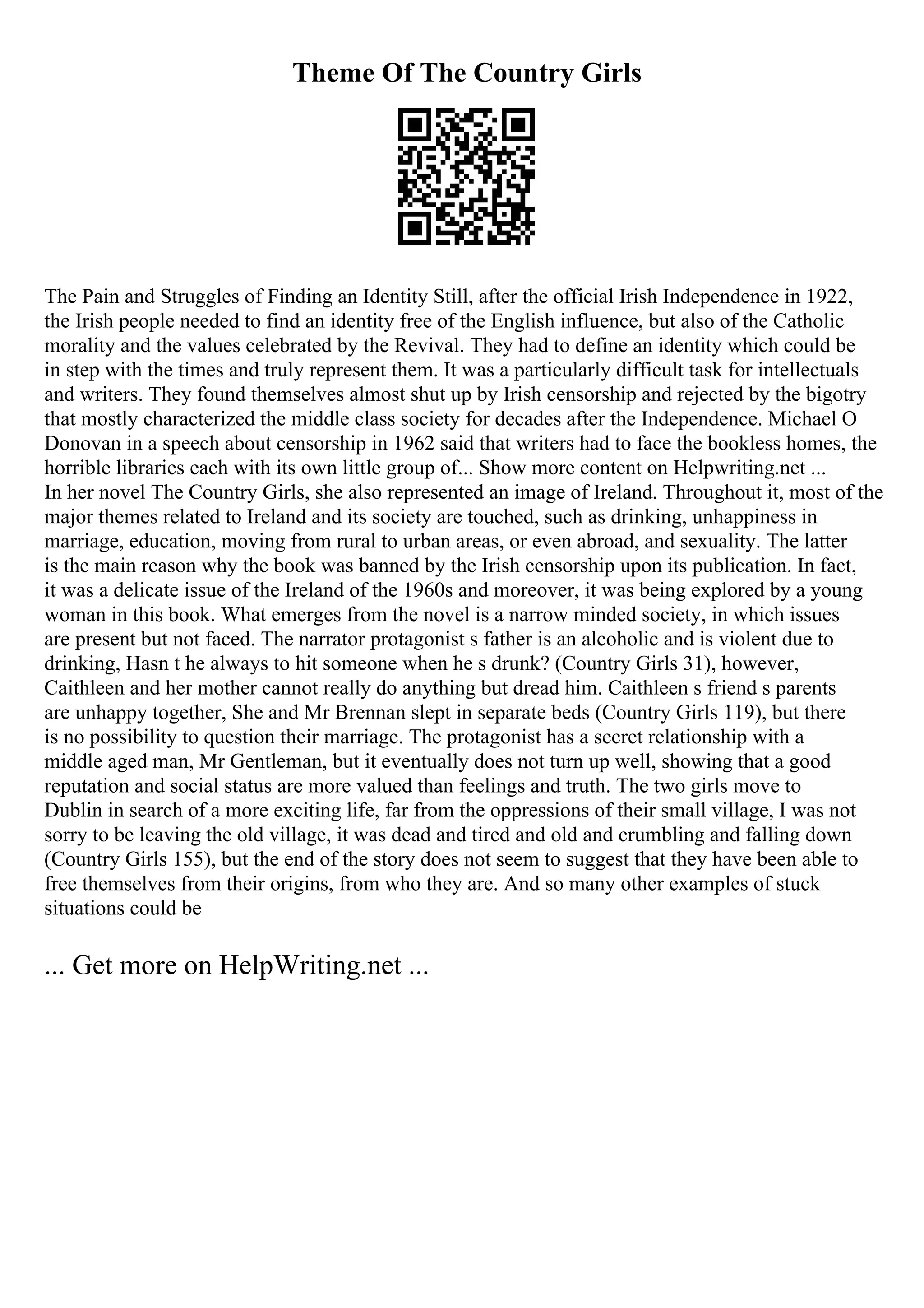 Theme Of The Country Girls
The Pain and Struggles of Finding an Identity Still, after the official Irish Independence in 1922,
the Irish people needed to find an identity free of the English influence, but also of the Catholic
morality and the values celebrated by the Revival. They had to define an identity which could be
in step with the times and truly represent them. It was a particularly difficult task for intellectuals
and writers. They found themselves almost shut up by Irish censorship and rejected by the bigotry
that mostly characterized the middle class society for decades after the Independence. Michael O
Donovan in a speech about censorship in 1962 said that writers had to face the bookless homes, the
horrible libraries each with its own little group of... Show more content on Helpwriting.net ...
In her novel The Country Girls, she also represented an image of Ireland. Throughout it, most of the
major themes related to Ireland and its society are touched, such as drinking, unhappiness in
marriage, education, moving from rural to urban areas, or even abroad, and sexuality. The latter
is the main reason why the book was banned by the Irish censorship upon its publication. In fact,
it was a delicate issue of the Ireland of the 1960s and moreover, it was being explored by a young
woman in this book. What emerges from the novel is a narrow minded society, in which issues
are present but not faced. The narrator protagonist s father is an alcoholic and is violent due to
drinking, Hasn t he always to hit someone when he s drunk? (Country Girls 31), however,
Caithleen and her mother cannot really do anything but dread him. Caithleen s friend s parents
are unhappy together, She and Mr Brennan slept in separate beds (Country Girls 119), but there
is no possibility to question their marriage. The protagonist has a secret relationship with a
middle aged man, Mr Gentleman, but it eventually does not turn up well, showing that a good
reputation and social status are more valued than feelings and truth. The two girls move to
Dublin in search of a more exciting life, far from the oppressions of their small village, I was not
sorry to be leaving the old village, it was dead and tired and old and crumbling and falling down
(Country Girls 155), but the end of the story does not seem to suggest that they have been able to
free themselves from their origins, from who they are. And so many other examples of stuck
situations could be
... Get more on HelpWriting.net ...
 