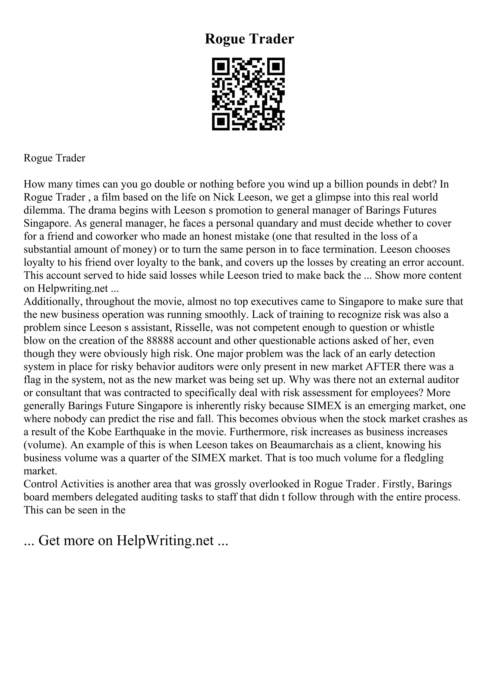Rogue Trader
Rogue Trader
How many times can you go double or nothing before you wind up a billion pounds in debt? In
Rogue Trader , a film based on the life on Nick Leeson, we get a glimpse into this real world
dilemma. The drama begins with Leeson s promotion to general manager of Barings Futures
Singapore. As general manager, he faces a personal quandary and must decide whether to cover
for a friend and coworker who made an honest mistake (one that resulted in the loss of a
substantial amount of money) or to turn the same person in to face termination. Leeson chooses
loyalty to his friend over loyalty to the bank, and covers up the losses by creating an error account.
This account served to hide said losses while Leeson tried to make back the ... Show more content
on Helpwriting.net ...
Additionally, throughout the movie, almost no top executives came to Singapore to make sure that
the new business operation was running smoothly. Lack of training to recognize risk was also a
problem since Leeson s assistant, Risselle, was not competent enough to question or whistle
blow on the creation of the 88888 account and other questionable actions asked of her, even
though they were obviously high risk. One major problem was the lack of an early detection
system in place for risky behavior auditors were only present in new market AFTER there was a
flag in the system, not as the new market was being set up. Why was there not an external auditor
or consultant that was contracted to specifically deal with risk assessment for employees? More
generally Barings Future Singapore is inherently risky because SIMEX is an emerging market, one
where nobody can predict the rise and fall. This becomes obvious when the stock market crashes as
a result of the Kobe Earthquake in the movie. Furthermore, risk increases as business increases
(volume). An example of this is when Leeson takes on Beaumarchais as a client, knowing his
business volume was a quarter of the SIMEX market. That is too much volume for a fledgling
market.
Control Activities is another area that was grossly overlooked in Rogue Trader. Firstly, Barings
board members delegated auditing tasks to staff that didn t follow through with the entire process.
This can be seen in the
... Get more on HelpWriting.net ...
 