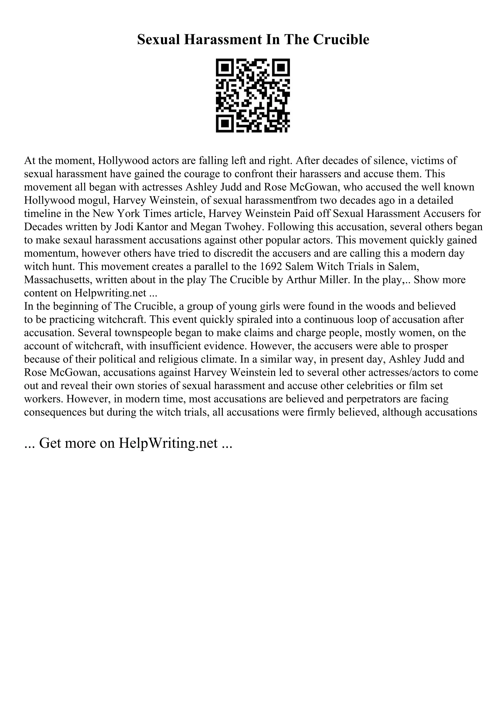 Sexual Harassment In The Crucible
At the moment, Hollywood actors are falling left and right. After decades of silence, victims of
sexual harassment have gained the courage to confront their harassers and accuse them. This
movement all began with actresses Ashley Judd and Rose McGowan, who accused the well known
Hollywood mogul, Harvey Weinstein, of sexual harassmentfrom two decades ago in a detailed
timeline in the New York Times article, Harvey Weinstein Paid off Sexual Harassment Accusers for
Decades written by Jodi Kantor and Megan Twohey. Following this accusation, several others began
to make sexaul harassment accusations against other popular actors. This movement quickly gained
momentum, however others have tried to discredit the accusers and are calling this a modern day
witch hunt. This movement creates a parallel to the 1692 Salem Witch Trials in Salem,
Massachusetts, written about in the play The Crucible by Arthur Miller. In the play,
... Show more
content on Helpwriting.net ...
In the beginning of The Crucible, a group of young girls were found in the woods and believed
to be practicing witchcraft. This event quickly spiraled into a continuous loop of accusation after
accusation. Several townspeople began to make claims and charge people, mostly women, on the
account of witchcraft, with insufficient evidence. However, the accusers were able to prosper
because of their political and religious climate. In a similar way, in present day, Ashley Judd and
Rose McGowan, accusations against Harvey Weinstein led to several other actresses/actors to come
out and reveal their own stories of sexual harassment and accuse other celebrities or film set
workers. However, in modern time, most accusations are believed and perpetrators are facing
consequences but during the witch trials, all accusations were firmly believed, although accusations
... Get more on HelpWriting.net ...
 