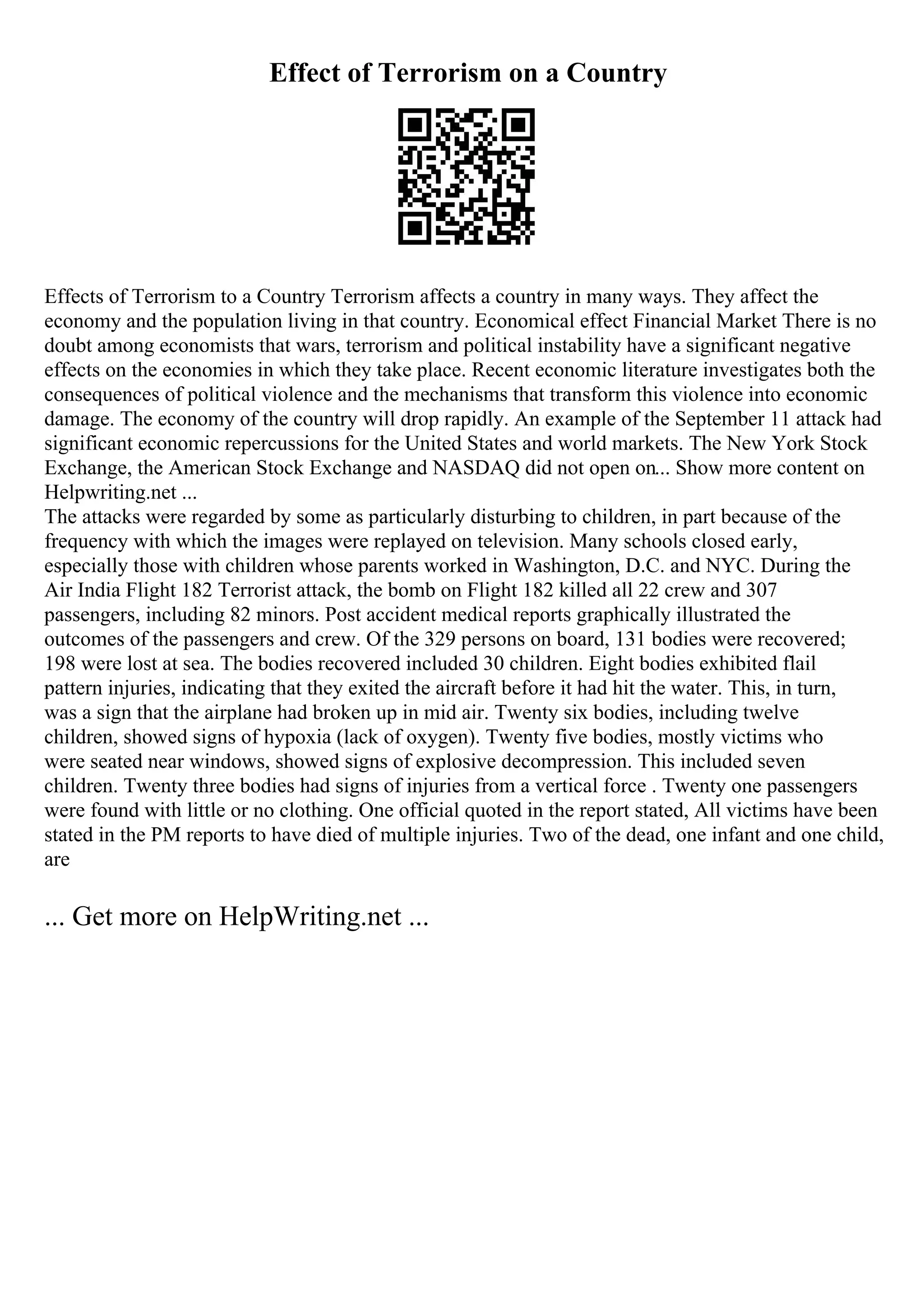 Effect of Terrorism on a Country
Effects of Terrorism to a Country Terrorism affects a country in many ways. They affect the
economy and the population living in that country. Economical effect Financial Market There is no
doubt among economists that wars, terrorism and political instability have a significant negative
effects on the economies in which they take place. Recent economic literature investigates both the
consequences of political violence and the mechanisms that transform this violence into economic
damage. The economy of the country will drop rapidly. An example of the September 11 attack had
significant economic repercussions for the United States and world markets. The New York Stock
Exchange, the American Stock Exchange and NASDAQ did not open on... Show more content on
Helpwriting.net ...
The attacks were regarded by some as particularly disturbing to children, in part because of the
frequency with which the images were replayed on television. Many schools closed early,
especially those with children whose parents worked in Washington, D.C. and NYC. During the
Air India Flight 182 Terrorist attack, the bomb on Flight 182 killed all 22 crew and 307
passengers, including 82 minors. Post accident medical reports graphically illustrated the
outcomes of the passengers and crew. Of the 329 persons on board, 131 bodies were recovered;
198 were lost at sea. The bodies recovered included 30 children. Eight bodies exhibited flail
pattern injuries, indicating that they exited the aircraft before it had hit the water. This, in turn,
was a sign that the airplane had broken up in mid air. Twenty six bodies, including twelve
children, showed signs of hypoxia (lack of oxygen). Twenty five bodies, mostly victims who
were seated near windows, showed signs of explosive decompression. This included seven
children. Twenty three bodies had signs of injuries from a vertical force . Twenty one passengers
were found with little or no clothing. One official quoted in the report stated, All victims have been
stated in the PM reports to have died of multiple injuries. Two of the dead, one infant and one child,
are
... Get more on HelpWriting.net ...
 