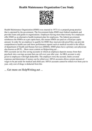 Health Maintenance Organization Case Study
Health Maintenance Organization (HMO) was enacted in 1973 it is a prepaid group practice
that is operated by the government. The Government helps HMO meet federal standards and
provides loans and grants to organizations. Employers having more than twenty five employees
offer HMO as an alternative health treatment plan for employees. The federal government
reimburses the HMOs on a per capita basis, this means HMOs are paid on a fixed per capita
amount. In order for an employer to qualify for HMO they must provide proof they can provide
comprehensive health care and show performance reports such as medical records to the offices
of department of Health and Human Services (DHHS). HMO plans have a primary care physician
also known as (PCP)... Show more content on Helpwriting.net ...
HSA accounts are tax free saving accounts in which an employee deposits money from their
paycheck into a savings account that can roll over year after year. An HRA account is only
given to employees with high deductible. The employer owns the account, limits covered
expenses and determines if money can be rolled over. HFSA accounts allows certain amount of
wages to be put aside for medical and child care. HFSA accounts cannot be rolled over from year to
year, only cost of drugs is deducted from this
... Get more on HelpWriting.net ...
 