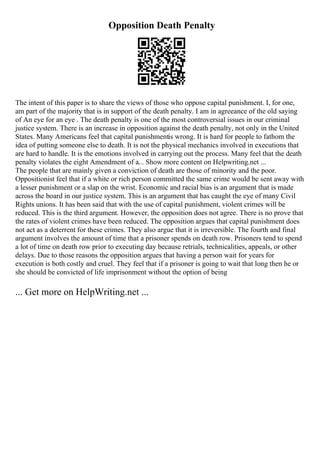 Opposition Death Penalty
The intent of this paper is to share the views of those who oppose capital punishment. I, for one,
am part of the majority that is in support of the death penalty. I am in agreeance of the old saying
of An eye for an eye . The death penalty is one of the most controversial issues in our criminal
justice system. There is an increase in opposition against the death penalty, not only in the United
States. Many Americans feel that capital punishmentis wrong. It is hard for people to fathom the
idea of putting someone else to death. It is not the physical mechanics involved in executions that
are hard to handle. It is the emotions involved in carrying out the process. Many feel that the death
penalty violates the eight Amendment of a... Show more content on Helpwriting.net ...
The people that are mainly given a conviction of death are those of minority and the poor.
Oppositionist feel that if a white or rich person committed the same crime would be sent away with
a lesser punishment or a slap on the wrist. Economic and racial bias is an argument that is made
across the board in our justice system. This is an argument that has caught the eye of many Civil
Rights unions. It has been said that with the use of capital punishment, violent crimes will be
reduced. This is the third argument. However, the opposition does not agree. There is no prove that
the rates of violent crimes have been reduced. The opposition argues that capital punishment does
not act as a deterrent for these crimes. They also argue that it is irreversible. The fourth and final
argument involves the amount of time that a prisoner spends on death row. Prisoners tend to spend
a lot of time on death row prior to executing day because retrials, technicalities, appeals, or other
delays. Due to those reasons the opposition argues that having a person wait for years for
execution is both costly and cruel. They feel that if a prisoner is going to wait that long then he or
she should be convicted of life imprisonment without the option of being
... Get more on HelpWriting.net ...
 