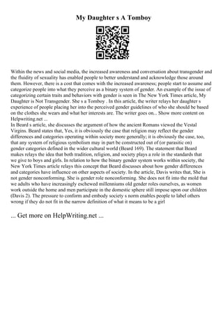 My Daughter s A Tomboy
Within the news and social media, the increased awareness and conversation about transgender and
the fluidity of sexuality has enabled people to better understand and acknowledge those around
them. However, there is a cost that comes with the increased awareness; people start to assume and
categorize people into what they perceive as a binary system of gender. An example of the issue of
categorizing certain traits and behaviors with gender is seen in The New York Times article, My
Daughter is Not Transgender. She s a Tomboy . In this article, the writer relays her daughter s
experience of people placing her into the perceived gender guidelines of who she should be based
on the clothes she wears and what her interests are. The writer goes on... Show more content on
Helpwriting.net ...
In Beard s article, she discusses the argument of how the ancient Romans viewed the Vestal
Virgins. Beard states that, Yes, it is obviously the case that religion may reflect the gender
differences and categories operating within society more generally; it is obviously the case, too,
that any system of religious symbolism may in part be constructed out of (or parasitic on)
gender categories defined in the wider cultural world (Beard 169). The statement that Beard
makes relays the idea that both tradition, religion, and society plays a role in the standards that
we give to boys and girls. In relation to how the binary gender system works within society, the
New York Times article relays this concept that Beard discusses about how gender differences
and categories have influence on other aspects of society. In the article, Davis writes that, She is
not gender nonconforming. She is gender role nonconforming. She does not fit into the mold that
we adults who have increasingly eschewed millenniums old gender roles ourselves, as women
work outside the home and men participate in the domestic sphere still impose upon our children
(Davis 2). The pressure to conform and embody society s norm enables people to label others
wrong if they do not fit in the narrow definition of what it means to be a girl
... Get more on HelpWriting.net ...
 