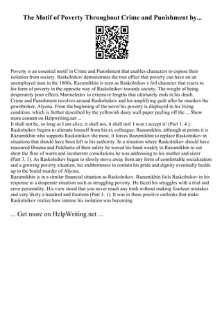 The Motif of Poverty Throughout Crime and Punishment by...
Poverty is an essential motif in Crime and Punishment that enables characters to expose their
isolation from society. Raskolnikov demonstrates the true effect that poverty can have on an
unemployed man in the 1860s. Razumikhin is seen as Raskolnikov s foil character that reacts to
his form of poverty in the opposite way of Raskolnikov towards society. The weight of being
desperately pour effects Marmeledov to extensive lengths that ultimately ends in his death.
Crime and Punishment revolves around Raskolnikov and his amplifying guilt after he murders the
pawnbroker, Alyona. From the beginning of the novel his poverty is displayed in his living
condition, which is further described by the yellowish dusty wall paper peeling off the ... Show
more content on Helpwriting.net ...
It shall not be, so long as I am alive, it shall not, it shall not! I won t accept it! (Part 1. 4.).
Raskolnikov begins to alienate himself from his ex colleague, Razumikhin, although at points it is
Razumikhin who supports Raskolnikov the most. It forces Razumikhin to replace Raskolnikov in
situations that should have been left to his authority. In a situation where Raskolnikov should have
reassured Dounia and Pulcheria of their safety he waved his hand weakly to Razumikhin to cut
short the flow of warm and incoherent consolations he was addressing to his mother and sister
(Part 3. 1). As Raskolnikov began to slowly move away from any form of comfortable socialization
and a growing poverty situation, his stubbornness to contain his pride and dignity eventually builds
up to the brutal murder of Alyona.
Razumikhin is in a similar financial situation as Raskolnikov. Razumikhin foils Raskolnikov in his
response to a desperate situation such as struggling poverty. He faced his struggles with a trial and
error personality. His view stood that you never reach any truth without making fourteen mistakes
and very likely a hundred and fourteen (Part 3. 1). It was in these positive outlooks that make
Raskolnikov realize how intense his isolation was becoming.
... Get more on HelpWriting.net ...
 