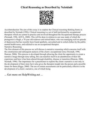 Clical Reasoning as Described by Neistdadt
AccoIntroduction The aim of this essay is to explore the Clinical reasoning thinking frame as
described by Neistadt (1996). Clinical reasoning is a set of skill performed by occupational
therapists which are central to practice and involved throughout the Occupational therapy process
(Neistadt, 1996, AOTA, 2008). This will be done in relation to our case study of which the
protagonist is Hugh, a 70 year old widower and retired baker, who was managing well an episode
of depression but has recently been found apathetic, unwashed and in soiled clothes by the public
mental health nurse, and referred to see an occupational therapist.
Narrative Reasoning
The first element of this process we will discuss is narrative reasoning which concerns itself with
the construction and subsequent analysis of the client s occupational story (Neistadt, 1996,
Duncan, 2006). This process is developed through allowing the client the opportunity to create a
narrative image through story telling, this can manifest itself in an adumbration of their life
experience and how it has been altered through disability, disease or transition (Duncan, 2006,
Neistadt, 1996). The importance for a practitioner to explore the client s narrative is not only in
the development of their story but it also gives the therapist insight into the person and a possible
future for them (Higgs, 2008). The use of certain assessments can be particularly effective in the
development of a client s narrative, one of which being
... Get more on HelpWriting.net ...
 