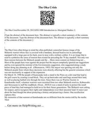 The Oka Crisis
The Oka CrisisNovember 20, 2012ANS.1000 Introduction to Aboriginal Studies 1|
|
[Type the abstract of the document here. The abstract is typically a short summary of the contents
of the document. Type the abstract of the document here. The abstract is typically a short summary
of the contents of the document.] |
|
|
The Oka Crisis often brings to mind the often published, somewhat famous image of the
Mohawk warrior whose face is covered with a bandana, dressed head to toe in camouflage
equipped with a large gun on his back, nose to nose with a military soldier. It is an image that is
used to symbolize the sense of tension that existed far preceding the 78 day standoff. Not only was
there tension between the Mohawk people and the ... Show more content on Helpwriting.net ...
Most of the people here were against the project but the mayor completely ignored our suggestions
and he even ignored the minister of the Environments suggestion, who suggested doing a study
before doing any planning at all . (Obomsawin, 1993) The mayor was ignoring not only the
Mohawk people from whom these decisions were directly affecting but the general consensus which
was not necessarily in support of the expansion.
On March 10, 1990 the people of Kanesatake took a stand in the Pines on a dirt road that lead to
the golf course by creating a road block. They set up barricades and sand bags around their land,
as well as placing barbed wire through the trees. Since there was no Warrior Society in
Kanehsatake itself, volunteer warriors were recruited from two other Mohawk reserves, Kahnawake
and Akwesasne to staff the roadblock. (Swan , 2010) It was a stand of unity to protect the small
piece of land they had managed to hold on to for their future generations. The Mohawk were asking
for respect, and to recognize their rights and independence over their ancestral land. It wasn t just
about the land though but about protecting a history and preserving a future. One recollection
captures this;
My memories of that summer at Kanehsatake are so different from the stories told by the media.
Their
... Get more on HelpWriting.net ...
 