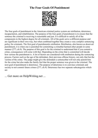 The Four Goals Of Punishment
The four goals of punishment in the American criminal justice system are retribution, deterrence,
incapacitation, and rehabilitation. The purpose of the four goals of punishment is to ensure that the
sentence the criminal is receiving is reasonable and just. It is difficult to satisfy all of the
components to the highest degree for all criminals. All of the goals serve a different purpose and
are significant in their own way, but when combined together they create a very complex sentencing
policy for criminals. The first goal of punishmentis retribution. Retribution, also known as deserved
punishment, it is when one is punished for committing a crimethat harmed other people in some
manner (277; ch.9). The purpose of this goal is for the criminal to understand that if you commit a
crime, consequences will come with that. Depending on the crime that is committed will decide
how serious the punishment is. A lot of factors are considered with retribution during the sentencing
process. Factors such as the age of the defendant, their previous offense history, not only that but the
victims of the crime. The judge might give the defendant a sentencethat will not only punish him
for the crime but also make the family feel that the proper sentence was given to the criminal. The
next goal of punishment is deterrence. The purpose of deterrence is to convince criminals and
society to not commit future crimes (277; ch.9). Deterrence has two separate subcategories which
are
... Get more on HelpWriting.net ...
 