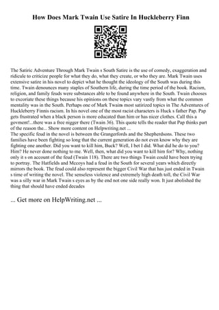 How Does Mark Twain Use Satire In Huckleberry Finn
The Satiric Adventure Through Mark Twain s South Satire is the use of comedy, exaggeration and
ridicule to criticize people for what they do, what they create, or who they are. Mark Twain uses
extensive satire in his novel to depict what he thought the ideology of the South was during this
time. Twain denounces many staples of Southern life, during the time period of the book. Racism,
religion, and family feuds were substances able to be found anywhere in the South. Twain chooses
to excoriate these things because his opinions on these topics vary vastly from what the common
mentality was in the South. Perhaps one of Mark Twains most satirized topics in The Adventures of
Huckleberry Finnis racism. In his novel one of the most racist characters is Huck s father Pap. Pap
gets frustrated when a black person is more educated than him or has nicer clothes. Call this a
govment!...there was a free nigger there (Twain 36). This quote tells the reader that Pap thinks part
of the reason the... Show more content on Helpwriting.net ...
The specific feud in the novel is between the Grangerfords and the Shepherdsons. These two
families have been fighting so long that the current generation do not even know why they are
fighting one another. Did you want to kill him, Buck? Well, I bet I did. What did he do to you?
Him? He never done nothing to me. Well, then, what did you want to kill him for? Why, nothing
only it s on account of the feud (Twain 118). There are two things Twain could have been trying
to portray. The Hatfields and Mccoys had a feud in the South for several years which directly
mirrors the book. The feud could also represent the bigger Civil War that has just ended in Twain
s time of writing the novel. The senseless violence and extremely high death toll, the Civil War
was a silly war in Mark Twain s eyes as by the end not one side really won. It just abolished the
thing that should have ended decades
... Get more on HelpWriting.net ...
 