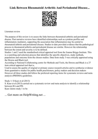 Link Between Rheumatoid Arthritis And Periodontal Disease...
Literature review
The purpose of this review is to assess the links between rheumatoid arthritis and periodontal
disease. Past narrative reviews have identified relationships such as cytokine profiles and
inflammatory mediators, supporting the association that inflammation may be central to
rheumatoid arthritis and periodontal disease. Studies to date provided evidence that the pathological
process in rheumatoid arthritis and periodontal disease are similar. However the relationship
between the extent and severity is to be defined.
Studies 1 and 2 used the standardised critical appraisal tool from the Joanna Briggs Institute. This
is a searching and selection process that identifies the specific objectives, study methods,
populations and outcome from the chosen studies. Data from study 3 was critically appraised using
the Downs and Black tool.
According to National Collaborating centre for Methods and Tools, the Downs and Black is a 27
item critical appraisal tool that is,
Used to assess the quality of original or primary source research articles and to synthesise evidence
from quantitative studies for public health practitioners, policy makers and decision makers
However all three studies did follow the preferred reporting items for systematic reviews and meta
analysis (PRISMA) guidelines.
Study 1: S Kaur et al (2013)
S. Kaur et al (2013) carried out a systematic review and meta analysis to identify a relationship
between RA and PD.
Kaur claims study 1 to be
... Get more on HelpWriting.net ...
 