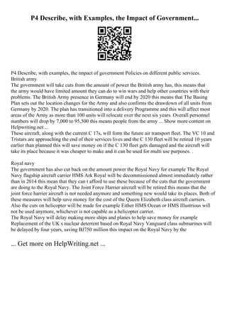 P4 Describe, with Examples, the Impact of Government...
P4 Describe, with examples, the impact of government Policies on different public services.
British army
The government will take cuts from the amount of power the British army has, this means that
the army would have limited amount they can do to win wars and help other countries with their
problems. The British Army presence in Germany will end by 2020 this means that The Basing
Plan sets out the location changes for the Army and also confirms the drawdown of all units from
Germany by 2020. The plan has transitioned into a delivery Programme and this will affect most
areas of the Army as more than 100 units will relocate over the next six years. Overall personnel
numbers will drop by 7,000 to 95,500 this means people from the army ... Show more content on
Helpwriting.net ...
These aircraft, along with the current C 17s, will form the future air transport fleet. The VC 10 and
Tristars are approaching the end of their services lives and the C 130 fleet will be retired 10 years
earlier than planned this will save money on if the C 130 fleet gets damaged and the aircraft will
take its place because it was cheaper to make and it can be used for multi use purposes. .
Royal navy
The government has also cut back on the amount power the Royal Navy for example The Royal
Navy flagship aircraft carrier HMS Ark Royal will be decommissioned almost immediately rather
than in 2014 this mean that they can t afford to use these because of the cuts that the government
are doing to the Royal Navy. The Joint Force Harrier aircraft will be retired this means that the
joint force harrier aircraft is not needed anymore and something new would take its places. Both of
these measures will help save money for the cost of the Queen Elizabeth class aircraft carriers.
Also the cuts on helicopter will be made for example Either HMS Ocean or HMS Illustrious will
not be used anymore, whichever is not capable as a helicopter carrier.
The Royal Navy will delay making more ships and planes to help save money for example
Replacement of the UK s nuclear deterrent based on Royal Navy Vanguard class submarines will
be delayed by four years, saving ВЈ750 million this impact on the Royal Navy by the
... Get more on HelpWriting.net ...
 