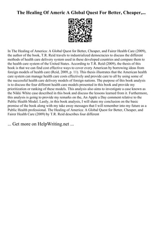 The Healing Of Americ A Global Quest For Better, Cheaper,...
In The Healing of America: A Global Quest for Better, Cheaper, and Fairer Health Care (2009),
the author of the book, T.R. Reid travels to industrialized democracies to discuss the different
methods of health care delivery system used in these developed countries and compare them to
the health care system of the United States. According to T.R. Reid (2009), the thesis of this
book is that we can find cost effective ways to cover every American by borrowing ideas from
foreign models of health care (Reid, 2009, p. 11). This thesis illustrates that the American health
care system can manage health care costs effectively and provide care to all by using some of
the successful health care delivery models of foreign nations. The purpose of this book analysis
is to discuss the four different health care models presented in this book and provide my
prioritization or ranking of these models. This analysis also aims to investigate a case known as
the Nikki White case described in this book and discuss the lessons learned from it. Furthermore,
this analysis is going to provide my remarks on the, An Apple a Day comment relative to the
Public Health Model. Lastly, in this book analysis, I will share my conclusion on the basic
premise of the book along with my take away messages that I will remember into my future as a
Public Health professional. The Healing of America: A Global Quest for Better, Cheaper, and
Fairer Health Care (2009) by T.R. Reid describes four different
... Get more on HelpWriting.net ...
 