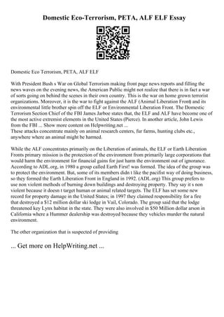 Domestic Eco-Terrorism, PETA, ALF ELF Essay
Domestic Eco Terrorism, PETA, ALF ELF
With President Bush s War on Global Terrorism making front page news reports and filling the
news waves on the evening news, the American Public might not realize that there is in fact a war
of sorts going on behind the scenes in their own country. This is the war on home grown terrorist
organizations. Moreover, it is the war to fight against the ALF (Animal Liberation Front) and its
environmental little brother spin off the ELF or Environmental Liberation Front. The Domestic
Terrorism Section Chief of the FBI James Jarboe states that, the ELF and ALF have become one of
the most active extremist elements in the United States (Pierce). In another article, John Lewis
from the FBI ... Show more content on Helpwriting.net ...
These attacks concentrate mainly on animal research centers, fur farms, hunting clubs etc.,
anywhere where an animal might be harmed.
While the ALF concentrates primarily on the Liberation of animals, the ELF or Earth Liberation
Fronts primary mission is the protection of the environment from primarily large corporations that
would harm the environment for financial gains for just harm the environment out of ignorance.
According to ADL.org, in 1980 a group called Earth First! was formed. The idea of the group was
to protect the environment. But, some of its members didn t like the pacifist way of doing business,
so they formed the Earth Liberation Front in England in 1992. (ADL.org) This group prefers to
use non violent methods of burning down buildings and destroying property. They say it s non
violent because it doesn t target human or animal related targets. The ELF has set some new
record for property damage in the United States; in 1997 they claimed responsibility for a fire
that destroyed a $12 million dollar ski lodge in Vail, Colorado. The group said that the lodge
threatened key Lynx habitat in the state. They were also involved in $50 Million dollar arson in
California where a Hummer dealership was destroyed because they vehicles murder the natural
environment.
The other organization that is suspected of providing
... Get more on HelpWriting.net ...
 
