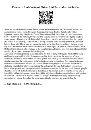 Compare And Contrast Bbkar And Babasaheb Ambedkar
When we talked about the famous Indian leader, Mahatma Gandhi will be the first person that
comes to most people mind. However, there are other many leaders that also played the
important roles in reforming India. One of them is Babasaheb Ambedkar. If I have to compare
both of them with the warlord, I would say that Gandhi is like the warlord who fight peacefully
for the country liberation, while Babasaheb Ambedkar is like the warlord who fight for equality
and justice in the country. To be honest, it is very shameful that I have never known Ambedkar
before. Since after I have read his biography and what he had done, he suddenly became one of
my idols. Bhimrao or Babasaheb Ambedkar was born on April 14, 1891 at Mhow in central India.
Different from Ghandi who belonged to the merchant caste, Bhimrao was born in a religious Mahar
family... Show more content on Helpwriting.net ...
Ambedkar saw untouchability as the additional product of caste system, and believed that there
could not be any uplift or relief from untouchability if there were not the abolition of caste.
Moreover, Ambedkar believed that the caste system was actually a division of labourers which
simply meant that the caste system is the basis of assigning occupations. This caused a stagnant
economy in communities because the system did not allow people to have other professional
skills and entered other professions outside the caste group. He said that fixity of occupations
hindered the growth and development of the Indian economy and the society. In his thought, people
should do the work that is best suited to them to gain the most efficient or else this would lead to
immobility of both labour and capital. It could be said that Ambedkar was a challenge to Hinduism.
By contrast, Gandhi was a devoted Hindu. He thought that the responsibility of eliminating
untouchability should depend on the upper caste. Gandhi goal was not to annihilate the
... Get more on HelpWriting.net ...
 