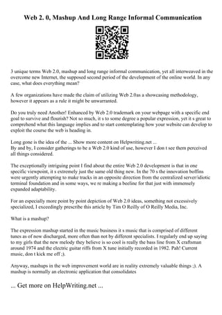 Web 2. 0, Mashup And Long Range Informal Communication
3 unique terms Web 2.0, mashup and long range informal communication, yet all interweaved in the
overcome new Internet, the supposed second period of the development of the online world. In any
case, what does everything mean?
A few organizations have made the claim of utilizing Web 2.0as a showcasing methodology,
however it appears as a rule it might be unwarranted.
Do you truly need Another! Enhanced by Web 2.0 trademark on your webpage with a specific end
goal to survive and flourish? Not so much, it s to some degree a popular expression, yet it s great to
comprehend what this language implies and to start contemplating how your website can develop to
exploit the course the web is heading in.
Long gone is the idea of the ... Show more content on Helpwriting.net ...
By and by, I consider gatherings to be a Web 2.0 kind of use, however I don t see them perceived
all things considered.
The exceptionally intriguing point I find about the entire Web 2.0 development is that in one
specific viewpoint, it s extremely just the same old thing new. In the 70 s the innovation boffins
were urgently attempting to make tracks in an opposite direction from the centralized server/idiotic
terminal foundation and in some ways, we re making a beeline for that just with immensely
expanded adaptability.
For an especially more point by point depiction of Web 2.0 ideas, something not excessively
specialized, I exceedingly prescribe this article by Tim O Reilly of O Reilly Media, Inc.
What is a mashup?
The expression mashup started in the music business it s music that is comprised of different
tunes as of now discharged, more often than not by different specialists. I regularly end up saying
to my girls that the new melody they believe is so cool is really the bass line from X craftsman
around 1974 and the electric guitar riffs from X tune initially recorded in 1982. Pah! Current
music, don t kick me off ;).
Anyway, mashups in the web improvement world are in reality extremely valuable things ;). A
mashup is normally an electronic application that consolidates
... Get more on HelpWriting.net ...
 