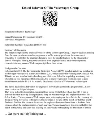 Ethical Behavior Of The Volkswagen Group
Singapore Institute of Technology
Career Professional Development SIE2901
Individual Assignment
Submitted By: Hasif bin Zailani (14SSI018B)
Summary of Discussion
The paper exemplifies the unethical behavior of the Volkswagen Group. The poor decision making
from the top executives caused the engineers to suffer as they questioned their own moral
principles. It resulted in the engineers failure to meet the standard set out by the Statement of
Ethical Principles. Finally, the paper discusses what engineers could have done despite the
constraints the engineers of Volkswagenmight have been under.
Background of Incident
In September 2015, The Environmental Protection Agency (EPA) found defeat device installed in
Volkswagen vehicles sold in the United States (US), which resulted in violating the Clean Air Act.
This device was installed in the diesel engines of the cars. It had the capability to not only detect
when the car was being tested for emissions, but to improve emission results in order to pass
emission standards in the US. As a result, EPA issued a Notice of Violation to Volkswagen.
The defeat device installed within the engines of the vehicles contained a program that ... Show
more content on Helpwriting.net ...
They were tasked to do something despicable or would probably have been laid off. It was a
difficult decision made by the engineers to carry on with the design and implementation of the
defeat device . The engineers of Volkswagen were just carrying out their duty to the company [4],
doing anything they could to bring back the paycheck at the end of the month so that they could
feed their families. For better or for worse, the engineers however should have voiced out their
opinions about the implementation of such a device. The engineers knew how it would affect the
health of the public and knew that in doing so, they would be breaching the Statement of Ethical
... Get more on HelpWriting.net ...
 