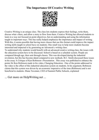 The Importance Of Creative Writing
Creative Writing is an unique class. The class lets students express their feelings, write them,
discuss what s there, and allow a story to flow from them. Creative Writing has allowed students to
learn in a way not focused on point objectives, but on understanding and using the information
taught in important ways. This has really helped emphasize the importance and impact of writing.
With this, it seems possible that having more classes that use this format could improve the impact
writing skills taught in school have on students. One small way to help more students become
interested and impacted is by generating an Advanced c writing class.
To understand why students would benefit with an advanced creative writing class, the issues with
the education system have to be discussed. School is based on a schedule system. People are
compared though age, then sent through classes. This was developed during the industrial
revolution, but this has become dated compared to new methods. R.C. Smith discussed these issues
in his essay A Critique of Ken Robinson s Presentation . This essay was published to enhance the
points Sir Ken Robinson made in his video, Changing Education . One of the points addressed in
the video is the effect of this industrial education system on students. In his argument, Robinson
claims that this system was driven by an economic imperative of the time (Robinson) and is not
beneficial to students. Diane Tavenner, CEO of Summit Public Schools, explained
... Get more on HelpWriting.net ...
 