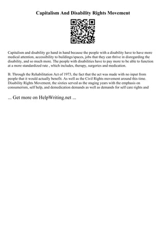 Capitalism And Disability Rights Movement
Capitalism and disability go hand in hand because the people with a disability have to have more
medical attention, accessibility to buildings/spaces, jobs that they can thrive in disregarding the
disability, and so much more. The people with disabilities have to pay more to be able to function
at a more standardized rate , which includes, therapy, surgeries and medication.
B. Through the Rehabilitation Act of 1973, the fact that the act was made with no input from
people that it would actually benefit. As well as the Civil Rights movement around this time.
Disability Rights Movement, the sixties served as the staging years with the emphasis on
consumerism, self help, and demedication demands as well as demands for self care rights and
... Get more on HelpWriting.net ...
 