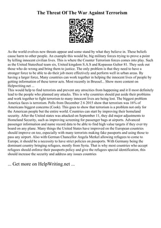 The Threat Of The War Against Terrorism
As the world evolves new threats appear and some stand by what they believe in. These beliefs
cause harm to other people. An example this would be, big military forces trying to prove a point
by killing innocent civilian lives. This is where the Counter Terrorism forces comes into play. Such
as the United StatesSeal team six, United kingdom S.A.S and Kopassus Gultor 81. They seek out
those who do wrong and bring them to justice. The only problem is that they need to have a
stronger force to be able to do their job more effectively and perform well in urban areas. By
having a larger force, Many countries can work together in helping the innocent lives of people by
getting information of these terror acts. Most recently in Brussel... Show more content on
Helpwriting.net ...
This would help to find terrorists and prevent any atrocities from happening and it ll most definitely
lead to the people who planned any attacks. This is why countries should put aside their problems
and work together to fight terrorism to many innocent lives are being lost. The biggest problem
America faces is terrorism. Polls from December 2 6 2015 show that terrorism was 16% of
Americans biggest concerns (Cook). This goes to show that terrorism is a problem not only for
the American people but the entire world. Countries can start by improving their homeland
security. After the United states was attacked on September 11, they did major adjustments to
Homeland Security, such as improving screening for passenger bags at airports. Advanced
passenger information and name record data to be able to find high value targets if they ever try
board on any plane. Many things the United States have improved on the European countries
should improve on too, especially with many terrorists making fake passports and using those to
pass any airport. Also with German Chancellor Angela Merkel allowing refugees to come to
Europe, it should be a necessity to have strict policies on passports. With Germany being the
dominant country bringing refugees, mostly from Syria. That is why most countries who accept
refugees should enforce their passports policy and give the refugees special identification, this
should increase the security and address any issues countries
... Get more on HelpWriting.net ...
 