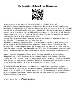 The Impact of Philosophy on Government
Between the time of Machiavelli s The Prince and Locke s Second Treatise of
Government, the concept of government evolved greatly. There were several philosophers that
contributed their ideas and helped build the foundation for the governments we have today. Niccolo
Machiavelli, an Italian philosopher, who lived from 1469 1527, became well known with his ideas
and concepts of government. Machiavelli in his book The Prince, a guide of how to rule dedicated
to Lorenzo de Medici, ruler of Florence at that time, clearly exposed his concepts about what he
thought a ruler had to do to be respected and admired.
Machiavelli believed that whoever possessed the power had the right to command, however, he
stated that the ... Show more content on Helpwriting.net ...
Hobbes left very clear in his work that for a government to be powerful it had to have a strong
central authority. His ideas had a great impact on the Federalists during the first steps of the
creation of the US laws. Hobbes concept that men were weak and needed to be guided made the
Federalist lead to create the Federal Constitution of 1787 since they also saw the American people
unable to defend themselves and keep the country as a strong nation against the foreign menace.
Another important philosopher of the early 17th century was Baruch de Spinoza, a Dutch
philosopher born in 1632. His ideas were the most radical of the early modern period. His
Treatise, The Ethics: Treatise on the Emendation of the Intellect, was a very ambitious document.
What Spinoza expressed here are his ideas of truth about God, nature and especially ourselves; as
well as the highest principles of society, religion and the well being of men.
He studied Hobbes and Machiavelli s works intensely but he differ from them in a major way.
He did not believe that there was a supernatural power or God that had to settle the differences
among men or to punish them if they did not act properly. He stated that the government had to be
created by human beings for their specific needs and purposes, but for this government to be
effective it had to be based on the
... Get more on HelpWriting.net ...
 