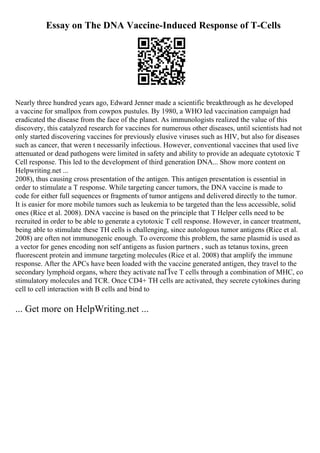 Essay on The DNA Vaccine-Induced Response of T-Cells
Nearly three hundred years ago, Edward Jenner made a scientific breakthrough as he developed
a vaccine for smallpox from cowpox pustules. By 1980, a WHO led vaccination campaign had
eradicated the disease from the face of the planet. As immunologists realized the value of this
discovery, this catalyzed research for vaccines for numerous other diseases, until scientists had not
only started discovering vaccines for previously elusive viruses such as HIV, but also for diseases
such as cancer, that weren t necessarily infectious. However, conventional vaccines that used live
attenuated or dead pathogens were limited in safety and ability to provide an adequate cytotoxic T
Cell response. This led to the development of third generation DNA... Show more content on
Helpwriting.net ...
2008), thus causing cross presentation of the antigen. This antigen presentation is essential in
order to stimulate a T response. While targeting cancer tumors, the DNA vaccine is made to
code for either full sequences or fragments of tumor antigens and delivered directly to the tumor.
It is easier for more mobile tumors such as leukemia to be targeted than the less accessible, solid
ones (Rice et al. 2008). DNA vaccine is based on the principle that T Helper cells need to be
recruited in order to be able to generate a cytotoxic T cell response. However, in cancer treatment,
being able to stimulate these TH cells is challenging, since autologous tumor antigens (Rice et al.
2008) are often not immunogenic enough. To overcome this problem, the same plasmid is used as
a vector for genes encoding non self antigens as fusion partners , such as tetanus toxins, green
fluorescent protein and immune targeting molecules (Rice et al. 2008) that amplify the immune
response. After the APCs have been loaded with the vaccine generated antigen, they travel to the
secondary lymphoid organs, where they activate naГЇve T cells through a combination of MHC, co
stimulatory molecules and TCR. Once CD4+ TH cells are activated, they secrete cytokines during
cell to cell interaction with B cells and bind to
... Get more on HelpWriting.net ...
 