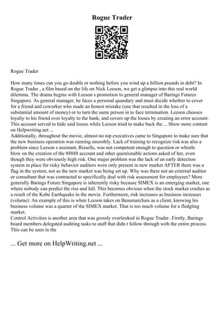 Rogue Trader
Rogue Trader
How many times can you go double or nothing before you wind up a billion pounds in debt? In
Rogue Trader , a film based on the life on Nick Leeson, we get a glimpse into this real world
dilemma. The drama begins with Leeson s promotion to general manager of Barings Futures
Singapore. As general manager, he faces a personal quandary and must decide whether to cover
for a friend and coworker who made an honest mistake (one that resulted in the loss of a
substantial amount of money) or to turn the same person in to face termination. Leeson chooses
loyalty to his friend over loyalty to the bank, and covers up the losses by creating an error account.
This account served to hide said losses while Leeson tried to make back the ... Show more content
on Helpwriting.net ...
Additionally, throughout the movie, almost no top executives came to Singapore to make sure that
the new business operation was running smoothly. Lack of training to recognize risk was also a
problem since Leeson s assistant, Risselle, was not competent enough to question or whistle
blow on the creation of the 88888 account and other questionable actions asked of her, even
though they were obviously high risk. One major problem was the lack of an early detection
system in place for risky behavior auditors were only present in new market AFTER there was a
flag in the system, not as the new market was being set up. Why was there not an external auditor
or consultant that was contracted to specifically deal with risk assessment for employees? More
generally Barings Future Singapore is inherently risky because SIMEX is an emerging market, one
where nobody can predict the rise and fall. This becomes obvious when the stock market crashes as
a result of the Kobe Earthquake in the movie. Furthermore, risk increases as business increases
(volume). An example of this is when Leeson takes on Beaumarchais as a client, knowing his
business volume was a quarter of the SIMEX market. That is too much volume for a fledgling
market.
Control Activities is another area that was grossly overlooked in Rogue Trader. Firstly, Barings
board members delegated auditing tasks to staff that didn t follow through with the entire process.
This can be seen in the
... Get more on HelpWriting.net ...
 