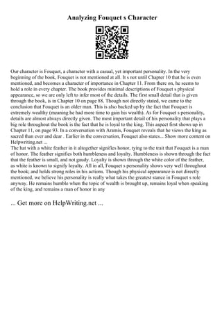 Analyzing Fouquet s Character
Our character is Fouquet, a character with a casual, yet important personality. In the very
beginning of the book, Fouquet is not mentioned at all. It s not until Chapter 10 that he is even
mentioned, and becomes a character of importance in Chapter 11. From there on, he seems to
hold a role in every chapter. The book provides minimal descriptions of Fouquet s physical
appearance, so we are only left to infer most of the details. The first small detail that is given
through the book, is in Chapter 10 on page 88. Though not directly stated, we came to the
conclusion that Fouquet is an older man. This is also backed up by the fact that Fouquet is
extremely wealthy (meaning he had more time to gain his wealth). As for Fouquet s personality,
details are almost always directly given. The most important detail of his personality that plays a
big role throughout the book is the fact that he is loyal to the king. This aspect first shows up in
Chapter 11, on page 93. In a conversation with Aramis, Fouquet reveals that he views the king as
sacred than ever and dear . Earlier in the conversation, Fouquet also states... Show more content on
Helpwriting.net ...
The hat with a white feather in it altogether signifies honor, tying to the trait that Fouquet is a man
of honor. The feather signifies both humbleness and loyalty. Humbleness is shown through the fact
that the feather is small, and not gaudy. Loyalty is shown through the white color of the feather,
as white is known to signify loyalty. All in all, Fouquet s personality shows very well throughout
the book; and holds strong roles in his actions. Though his physical appearance is not directly
mentioned, we believe his personality is really what takes the greatest stance in Fouquet s role
anyway. He remains humble when the topic of wealth is brought up, remains loyal when speaking
of the king, and remains a man of honor in any
... Get more on HelpWriting.net ...
 