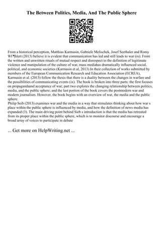 The Between Politics, Media, And The Public Sphere
From a historical perception, Matthias Karmasin, Gabriele Melischek, Josef Seethaler and Romy
WГ¶hlert (2013) believe it is evident that communication has led and still leads to war (ix). From
the written and unwritten rituals of mutual respect and disrespect to the definition of legitimate
violence and manipulation of the culture of war, mass mediahas dramatically influenced social,
political, and economic societies (Karmasin et al, 2013) In their collection of works submitted by
members of the European Communication Research and Education Association (ECREA),
Karmasin et al. (2013) follow the thesis that there is a duality between the changes in warfare and
the possibilities of communicating events (ix). The book is broken into three parts: the first focuses
on propagandaand acceptance of war; part two explores the changing relationship between politics,
media, and the public sphere; and the last portion of the book covers the postmodern war and
modern journalism. However, the book begins with an overview of war, the media and the public
sphere.
Philip Seib (2013) examines war and the media in a way that stimulates thinking about how war s
place within the public sphere is influenced by media, and how the definition of news media has
expanded (3). The main driving point behind Sieb s introduction is that the media has retreated
from its proper place within the public sphere, which is to monitor discourse and encourage a
broad array of voices to participate in debate
... Get more on HelpWriting.net ...
 