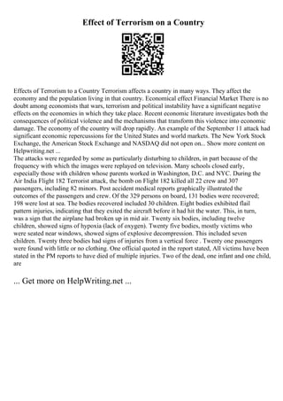 Effect of Terrorism on a Country
Effects of Terrorism to a Country Terrorism affects a country in many ways. They affect the
economy and the population living in that country. Economical effect Financial Market There is no
doubt among economists that wars, terrorism and political instability have a significant negative
effects on the economies in which they take place. Recent economic literature investigates both the
consequences of political violence and the mechanisms that transform this violence into economic
damage. The economy of the country will drop rapidly. An example of the September 11 attack had
significant economic repercussions for the United States and world markets. The New York Stock
Exchange, the American Stock Exchange and NASDAQ did not open on... Show more content on
Helpwriting.net ...
The attacks were regarded by some as particularly disturbing to children, in part because of the
frequency with which the images were replayed on television. Many schools closed early,
especially those with children whose parents worked in Washington, D.C. and NYC. During the
Air India Flight 182 Terrorist attack, the bomb on Flight 182 killed all 22 crew and 307
passengers, including 82 minors. Post accident medical reports graphically illustrated the
outcomes of the passengers and crew. Of the 329 persons on board, 131 bodies were recovered;
198 were lost at sea. The bodies recovered included 30 children. Eight bodies exhibited flail
pattern injuries, indicating that they exited the aircraft before it had hit the water. This, in turn,
was a sign that the airplane had broken up in mid air. Twenty six bodies, including twelve
children, showed signs of hypoxia (lack of oxygen). Twenty five bodies, mostly victims who
were seated near windows, showed signs of explosive decompression. This included seven
children. Twenty three bodies had signs of injuries from a vertical force . Twenty one passengers
were found with little or no clothing. One official quoted in the report stated, All victims have been
stated in the PM reports to have died of multiple injuries. Two of the dead, one infant and one child,
are
... Get more on HelpWriting.net ...
 