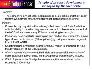 Sample of product development
                                 managed by Michael Doble
Problem:
• The company's annual sales had plateaued at $6 million and their legacy
   microwave network management product markets were declining.
Solution:
• Create through my vision the industry’s first automated RNMS solution
   with the ability to monitor diagnose and correct problems independent of
   the NOC administrator using IP-base monitoring technologies
• Personally developed a business plan and product requirement for a new
   type of Internet Appliance (SiteAppliance), growing our market segment
   from $100M to $1B.
• Negotiated and personally guaranteed $3.2 million in financing to fund
   the development of the SiteAppliance.
• After 3 years of development, field trials and successful negotiating of
   major purchase agreements, the SiteAppliance was released in 2000.
• Within 5 years of the SiteAppliance release, the accumulated sales
   exceeded $100 million.
 