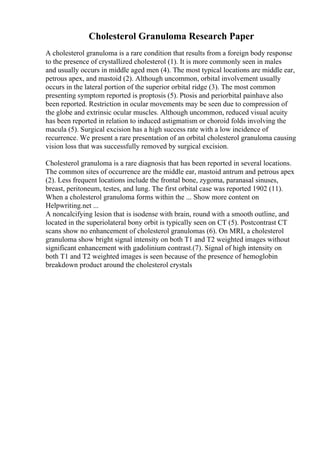 Cholesterol Granuloma Research Paper
A cholesterol granuloma is a rare condition that results from a foreign body response
to the presence of crystallized cholesterol (1). It is more commonly seen in males
and usually occurs in middle aged men (4). The most typical locations are middle ear,
petrous apex, and mastoid (2). Although uncommon, orbital involvement usually
occurs in the lateral portion of the superior orbital ridge (3). The most common
presenting symptom reported is proptosis (5). Ptosis and periorbital painhave also
been reported. Restriction in ocular movements may be seen due to compression of
the globe and extrinsic ocular muscles. Although uncommon, reduced visual acuity
has been reported in relation to induced astigmatism or choroid folds involving the
macula (5). Surgical excision has a high success rate with a low incidence of
recurrence. We present a rare presentation of an orbital cholesterol granuloma causing
vision loss that was successfully removed by surgical excision.
Cholesterol granuloma is a rare diagnosis that has been reported in several locations.
The common sites of occurrence are the middle ear, mastoid antrum and petrous apex
(2). Less frequent locations include the frontal bone, zygoma, paranasal sinuses,
breast, peritoneum, testes, and lung. The first orbital case was reported 1902 (11).
When a cholesterol granuloma forms within the ... Show more content on
Helpwriting.net ...
A noncalcifying lesion that is isodense with brain, round with a smooth outline, and
located in the superiolateral bony orbit is typically seen on CT (5). Postcontrast CT
scans show no enhancement of cholesterol granulomas (6). On MRI, a cholesterol
granuloma show bright signal intensity on both T1 and T2 weighted images without
significant enhancement with gadolinium contrast.(7). Signal of high intensity on
both T1 and T2 weighted images is seen because of the presence of hemoglobin
breakdown product around the cholesterol crystals
 