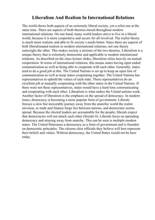 Liberalism And Realism In International Relations
The world shows both aspects of an extremely liberal society, yet a relist one at the
same time. There are aspects of both theories mixed throughout modern
international relations. On one hand, many world leaders strive to live in a liberal
world, because it is more cooperative and secure for all involved. The realist theory
is much more realistic and able to fit society s needs better. Since there are aspects of
both liberalismand realism in modern international relations, not one theory
outweighs the other. This makes society a mixture of the two theories. Liberalism is a
unique theory that is extremely democratic and applicable to modern international
relations. As described on the class lecture slides, liberalism relies heavily on mutual
cooperation. In terms of international relations, this means states having open ended
communication as well as being able to cooperate with each other. Generally, states
tend to do a good job at this. The United Nations is set up to keep an open line of
communication as well as keep states cooperating together. The United Nations has
representatives to uphold the values of each state. These representatives do an
excellent job at mutually cooperating with the other states in the United Nations. If
there were not these representatives, states would have a hard time communicating
and cooperating with each other. Liberalism is what makes the United nations work.
Another factor of liberalism is the emphasis on the spread of democracy. In modern
times, democracy is becoming a more popular form of government. Liberals
foresee a slow but inexorable journey away from the anarchic world the realist
envision, as trade and finance forge ties between nations, and democratic norms
spread. Because the elected leaders are accountable for the people, liberals expect
that democracies will not attack each other (Snyder 6). Liberals focus on spreading
democracy and straying away from anarchy. This can be seen is multiple modern
states. The United Statesuses a democracy as a form of government and is founded
on democratic principles. The citizens elect officials they believe will best represent
their beliefs and values. Without democracy, the United States would not be here
today.
 