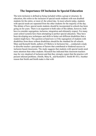 The Importance Of Inclusion In Special Education
The term inclusion is defined as being included within a group or structure. In
education, this refers to the inclusion of special needs students with non disabled
students for the entire, or most of, the school day. In most schools today, students
with special needs are separated from the other students for the majority of the day.
The debate of how special needs students should be incorporated in schools has been
going on for years. There is an argument to both sides of this debate, however, both
have to consider segregation, inclusion, integration and ultimately respect. For many
years school systems have been attempting to perfect special education. They have
been developing new techniques and skills to better suit different disabilities that a
student might have. The question at hand now is if the segregation of students with
disabilities from those without disabilities should be the standard for all schools.
Mary and Kenneth Smith, authors of I Believe in Inclusion but..., conducted a study
to describe teacher s perceptions of factors that contributed or hindered success in
inclusion based classrooms. The study suggests that students with special needs need
more attention than other students. Research has indicated that classroom teachers
may be very skeptical of inclusion and that they strongly expect that the practice will
present inherent problems. (Smith, Mary K., and Kenneth E. Smith 80 161). Another
reason that Smith and Smith make is that with
 