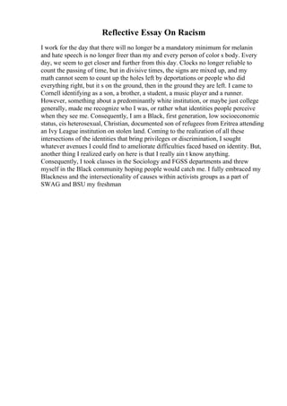 Reflective Essay On Racism
I work for the day that there will no longer be a mandatory minimum for melanin
and hate speech is no longer freer than my and every person of color s body. Every
day, we seem to get closer and further from this day. Clocks no longer reliable to
count the passing of time, but in divisive times, the signs are mixed up, and my
math cannot seem to count up the holes left by deportations or people who did
everything right, but it s on the ground, then in the ground they are left. I came to
Cornell identifying as a son, a brother, a student, a music player and a runner.
However, something about a predominantly white institution, or maybe just college
generally, made me recognize who I was, or rather what identities people perceive
when they see me. Consequently, I am a Black, first generation, low socioeconomic
status, cis heterosexual, Christian, documented son of refugees from Eritrea attending
an Ivy League institution on stolen land. Coming to the realization of all these
intersections of the identities that bring privileges or discrimination, I sought
whatever avenues I could find to ameliorate difficulties faced based on identity. But,
another thing I realized early on here is that I really ain t know anything.
Consequently, I took classes in the Sociology and FGSS departments and threw
myself in the Black community hoping people would catch me. I fully embraced my
Blackness and the intersectionality of causes within activists groups as a part of
SWAG and BSU my freshman
 