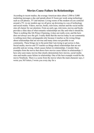 Movies Cause Failure In Relationships
According to recent studies, the average American takes about 3,500 to 5,000
marketing messages a day and spends about 41 hours per week using technology
such as cell phones, TV and internet. Living rooms of the modern era are centered
around a TV, in our modern age we all grow up drowning in a sea of technology
and social media. Videos, movies, books, television, internet and the social media
sites all clamor for our attention. From an early age, television, movies and books
provides a false idea of what romantic relationships are like and what it should be.
There is nothing like life Prince Charming, it does not really exist, and the hero
does not always save the girl. I really think that the movies today in our community
is nothing more than a propaganda only because it teaches us the wrong things
about relationships that are not true and many times not possible in our
community. These brings me to the point that I am trying to get across is that,
Social media, movies and TV teaches us things about relationships that are not
possible and are wrong, which causes failure in relationships. Consider these
examples from the movie that shows how movies cause failure in relationships. I
have also seen many movies that clearly demonstrate how movies, social media
sites and media cause failure in relationship. One of the best example would be the
movie Notebook. There is a scene from the movie where the main character says, I
wrote you 365 letters, I wrote you every day for a
 