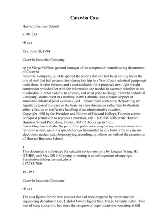 Catawba Case
Harvard Business School
9 191 053
rP os t
Rev. June 28, 1994
Catawba Industrial Company
op yo Marge McPhee, general manager of the compressor manufacturing department
of Catawba
Industrial Company, quickly spotted the reports that she had been waiting for in the
pile of mail that had accumulated during her trip to a West Coast industrial equipment
trade show. A sales forecast and a costtabulation for a proposed new, light weight
compressor provided her with the information she needed to ascertain whether or not
to introduce it, what volume to produce, and what price to charge. Catawba Industrial
Company, located west of Charlotte, North Carolina, was a major supplier of
automatic industrial paint systems (used ... Show more content on Helpwriting.net ...
Aguilar prepared this case as the basis for class discussion rather than to illustrate
either effective or ineffective handling of an administrative situation.
Copyright 1990 by the President and Fellows of Harvard College. To order copies
or request permission to reproduce materials, call 1 800 545 7685, write Harvard
Business School Publishing, Boston, MA 02163, or go to http:/
/www.hbsp.harvard.edu. No part of this publication may be reproduced, stored in a
retrieval system, used in a spreadsheet, or transmitted in any form or by any means
electronic, mechanical, photocopying, recording, or otherwise without the permission
of Harvard Business School.
1
This document is authorized for educator review use only by Linghua Wang, HE
OTHER until May 2016. Copying or posting is an infringement of copyright.
Permissions@hbsp.harvard.edu or
617.783.7860
191 053
Catawba Industrial Company
rP os t
The cost figures for the new product that had been prepared by the production
engineering department (see Exhibit 1) were higher than Marge had anticipated. This
was of some concern to her since the compressor department was operating at full
 