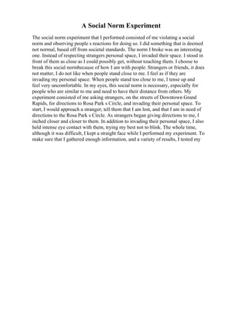 A Social Norm Experiment
The social norm experiment that I performed consisted of me violating a social
norm and observing people s reactions for doing so. I did something that is deemed
not normal, based off from societal standards. The norm I broke was an interesting
one. Instead of respecting strangers personal space, I invaded their space. I stood in
front of them as close as I could possibly get, without touching them. I choose to
break this social normbecause of how I am with people. Strangers or friends, it does
not matter, I do not like when people stand close to me. I feel as if they are
invading my personal space. When people stand too close to me, I tense up and
feel very uncomfortable. In my eyes, this social norm is necessary, especially for
people who are similar to me and need to have their distance from others. My
experiment consisted of me asking strangers, on the streets of Downtown Grand
Rapids, for directions to Rosa Park s Circle, and invading their personal space. To
start, I would approach a stranger; tell them that I am lost, and that I am in need of
directions to the Rosa Park s Circle. As strangers began giving directions to me, I
inched closer and closer to them. In addition to invading their personal space, I also
held intense eye contact with them, trying my best not to blink. The whole time,
although it was difficult, I kept a straight face while I performed my experiment. To
make sure that I gathered enough information, and a variety of results, I tested my
 