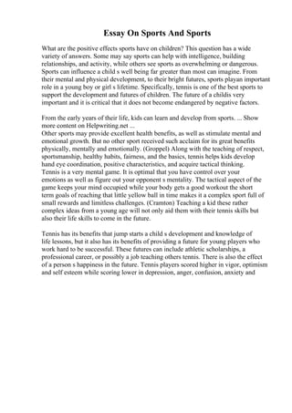 Essay On Sports And Sports
What are the positive effects sports have on children? This question has a wide
variety of answers. Some may say sports can help with intelligence, building
relationships, and activity, while others see sports as overwhelming or dangerous.
Sports can influence a child s well being far greater than most can imagine. From
their mental and physical development, to their bright futures, sports playan important
role in a young boy or girl s lifetime. Specifically, tennis is one of the best sports to
support the development and futures of children. The future of a childis very
important and it is critical that it does not become endangered by negative factors.
From the early years of their life, kids can learn and develop from sports. ... Show
more content on Helpwriting.net ...
Other sports may provide excellent health benefits, as well as stimulate mental and
emotional growth. But no other sport received such acclaim for its great benefits
physically, mentally and emotionally. (Groppel) Along with the teaching of respect,
sportsmanship, healthy habits, fairness, and the basics, tennis helps kids develop
hand eye coordination, positive characteristics, and acquire tactical thinking.
Tennis is a very mental game. It is optimal that you have control over your
emotions as well as figure out your opponent s mentality. The tactical aspect of the
game keeps your mind occupied while your body gets a good workout the short
term goals of reaching that little yellow ball in time makes it a complex sport full of
small rewards and limitless challenges. (Cramton) Teaching a kid these rather
complex ideas from a young age will not only aid them with their tennis skills but
also their life skills to come in the future.
Tennis has its benefits that jump starts a child s development and knowledge of
life lessons, but it also has its benefits of providing a future for young players who
work hard to be successful. These futures can include athletic scholarships, a
professional career, or possibly a job teaching others tennis. There is also the effect
of a person s happiness in the future. Tennis players scored higher in vigor, optimism
and self esteem while scoring lower in depression, anger, confusion, anxiety and
 