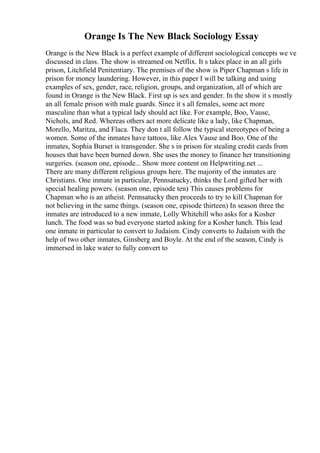 Orange Is The New Black Sociology Essay
Orange is the New Black is a perfect example of different sociological concepts we ve
discussed in class. The show is streamed on Netflix. It s takes place in an all girls
prison, Litchfield Penitentiary. The premises of the show is Piper Chapman s life in
prison for money laundering. However, in this paper I will be talking and using
examples of sex, gender, race, religion, groups, and organization, all of which are
found in Orange is the New Black. First up is sex and gender. In the show it s mostly
an all female prison with male guards. Since it s all females, some act more
masculine than what a typical lady should act like. For example, Boo, Vause,
Nichols, and Red. Whereas others act more delicate like a lady, like Chapman,
Morello, Maritza, and Flaca. They don t all follow the typical stereotypes of being a
women. Some of the inmates have tattoos, like Alex Vause and Boo. One of the
inmates, Sophia Burset is transgender. She s in prison for stealing credit cards from
houses that have been burned down. She uses the money to finance her transitioning
surgeries. (season one, episode... Show more content on Helpwriting.net ...
There are many different religious groups here. The majority of the inmates are
Christians. One inmate in particular, Pennsatucky, thinks the Lord gifted her with
special healing powers. (season one, episode ten) This causes problems for
Chapman who is an atheist. Pennsatucky then proceeds to try to kill Chapman for
not believing in the same things. (season one, episode thirteen) In season three the
inmates are introduced to a new inmate, Lolly Whitehill who asks for a Kosher
lunch. The food was so bad everyone started asking for a Kosher lunch. This lead
one inmate in particular to convert to Judaism. Cindy converts to Judaism with the
help of two other inmates, Ginsberg and Boyle. At the end of the season, Cindy is
immersed in lake water to fully convert to
 