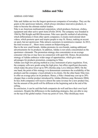 Adidas and Nike
ADIDAS AND NIKE
Nike and Adidas are two the largest sportswear companies of nowadays. They are the
giants in the sportswear industry, which always introduce innovative products, in
order to become the ultimate market leaders.
Nike is an American multinational corporation, which produces footwear, clothes,
equipment and other active sport items (Feifer 2014). The company was founded in
1964 by Phil Knight and Bill Bowerman. Nike uses specific method of advertising,
which differentiates it from other sports companies; it creates motivational short
videos, which promote sport and inspire people to stay fit. Hence, making an accent
on sport, but not sportswear, Nike attracts customers in nonintrusive manner. In 2013,
the total revenue of ... Show more content on Helpwriting.net ...
Due to the new small brands, Adidas promotes its own brands, making additional
advertisements for its products. In addition, Adidas is not solely concentrated on the
sportsmen s demands. The promotion strategy also concentrates on an average
consumer who has or may have no connection with sport life. Hence, the promotion
strategy of Adidas embraces wider range of opportunities, which give some
advantages for products promotion, comparing to Nike.
Adidas uses high low pricing method as a key instrument of price regulation. First,
the company sells new goods using the high price, but offers significant discounts,
which make the price lower up to 50% (Seroka amp; Love Johnson 2005). On the
one hand, the point of this strategy is to demonstrate customers the availability of the
products and the company s loyal attitude to its clients. On the other hand, Nike tries
to offer an average price on its products. Hence, a Nike s brand may cost up to 20%
cheaper than a similar product introduced by Adidas (Holmes amp; Bernstein 2004).
In fact, both companies will receive almost the same revenue for a new product line,
but the amount of the profit will be different at the beginning and at the end of the
selling.
In conclusion, it can be said that both companies do well and have their own loyal
customers. Despite the differences in the marketing strategies, they are able to stay
on the top of the global market. From my point of view, Nike should pay more
 