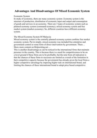 Advantages And Disadvantages Of Mixed Economic System
Economic System
In study of economic, there are many economic system .Economy system is the
structure of production, distribution of economic input and output and consumption
of goods and services in an economy. There are 3 types of economic system such as
planned economy system (command economy), mixed economy system and free
market system (market economy). So, different countries have different economy
system.
The Mixed Economy System Of Malaysia
Mixed economy system is the centrally planned economy system combine free market
economy system. Put in simply, mixed economy was included free enterprise and
government control or some form of direct intervention by government. There ...
Show more content on Helpwriting.net ...
This is another disadvantage as can be noticed in the international firms that maintain
presence in the country. This is because there is a need for competitiveness to be on
a level ground if these firms are to be profitable, but the note from all indication is
that the chances of these firms to successes are limited as a result of the limitation in
their competitive capacity because the government has already given the local firms a
higher competitive advantage by imposing higher task on international brand, and
limiting the chances of these international brand to adopt price based competitive
 