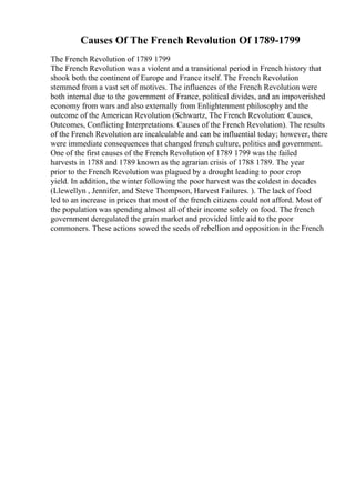 Causes Of The French Revolution Of 1789-1799
The French Revolution of 1789 1799
The French Revolution was a violent and a transitional period in French history that
shook both the continent of Europe and France itself. The French Revolution
stemmed from a vast set of motives. The influences of the French Revolution were
both internal due to the government of France, political divides, and an impoverished
economy from wars and also externally from Enlightenment philosophy and the
outcome of the American Revolution (Schwartz, The French Revolution: Causes,
Outcomes, Conflicting Interpretations. Causes of the French Revolution). The results
of the French Revolution are incalculable and can be influential today; however, there
were immediate consequences that changed french culture, politics and government.
One of the first causes of the French Revolution of 1789 1799 was the failed
harvests in 1788 and 1789 known as the agrarian crisis of 1788 1789. The year
prior to the French Revolution was plagued by a drought leading to poor crop
yield. In addition, the winter following the poor harvest was the coldest in decades
(Llewellyn , Jennifer, and Steve Thompson, Harvest Failures. ). The lack of food
led to an increase in prices that most of the french citizens could not afford. Most of
the population was spending almost all of their income solely on food. The french
government deregulated the grain market and provided little aid to the poor
commoners. These actions sowed the seeds of rebellion and opposition in the French
 