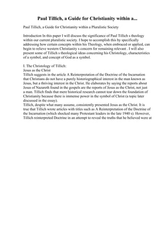Paul Tillich, a Guide for Christianity within a...
Paul Tillich, a Guide for Christianity within a Pluralistic Society
Introduction In this paper I will discuss the significance of Paul Tillich s theology
within our current pluralistic society. I hope to accomplish this by specifically
addressing how certain concepts within his Theology, when embraced or applied, can
begin to relieve western Christianity s concern for remaining relevant . I will also
present some of Tillich s theological ideas concerning his Christology, characteristics
of a symbol, and concept of God as a symbol.
I. The Christology of Tillich:
Jesus as the Christ
Tillich suggests in the article A Reinterpretation of the Doctrine of the Incarnation
that Christians do not have a purely historiographical interest in the man known as
Jesus, but a thriving interest in the Christ. He elaborates by saying the reports about
Jesus of Nazareth found in the gospels are the reports of Jesus as the Christ, not just
a man. Tillich finds that mere historical research cannot tear down the foundation of
Christianity because there is immense power in the symbol of Christ (a topic later
discussed in the essay).
Tillich, despite what many assume, consistently presented Jesus as the Christ. It is
true that Tillich wrote articles with titles such as A Reinterpretation of the Doctrine of
the Incarnation (which shocked many Protestant leaders in the late 1940 s). However,
Tillich reinterpreted Doctrine in an attempt to reveal the truths that he believed were at
 