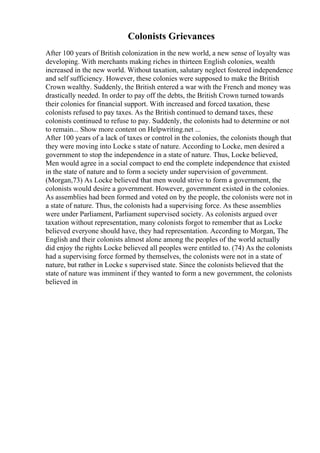 Colonists Grievances
After 100 years of British colonization in the new world, a new sense of loyalty was
developing. With merchants making riches in thirteen English colonies, wealth
increased in the new world. Without taxation, salutary neglect fostered independence
and self sufficiency. However, these colonies were supposed to make the British
Crown wealthy. Suddenly, the British entered a war with the French and money was
drastically needed. In order to pay off the debts, the British Crown turned towards
their colonies for financial support. With increased and forced taxation, these
colonists refused to pay taxes. As the British continued to demand taxes, these
colonists continued to refuse to pay. Suddenly, the colonists had to determine or not
to remain... Show more content on Helpwriting.net ...
After 100 years of a lack of taxes or control in the colonies, the colonists though that
they were moving into Locke s state of nature. According to Locke, men desired a
government to stop the independence in a state of nature. Thus, Locke believed,
Men would agree in a social compact to end the complete independence that existed
in the state of nature and to form a society under supervision of government.
(Morgan,73) As Locke believed that men would strive to form a government, the
colonists would desire a government. However, government existed in the colonies.
As assemblies had been formed and voted on by the people, the colonists were not in
a state of nature. Thus, the colonists had a supervising force. As these assemblies
were under Parliament, Parliament supervised society. As colonists argued over
taxation without representation, many colonists forgot to remember that as Locke
believed everyone should have, they had representation. According to Morgan, The
English and their colonists almost alone among the peoples of the world actually
did enjoy the rights Locke believed all peoples were entitled to. (74) As the colonists
had a supervising force formed by themselves, the colonists were not in a state of
nature, but rather in Locke s supervised state. Since the colonists believed that the
state of nature was imminent if they wanted to form a new government, the colonists
believed in
 