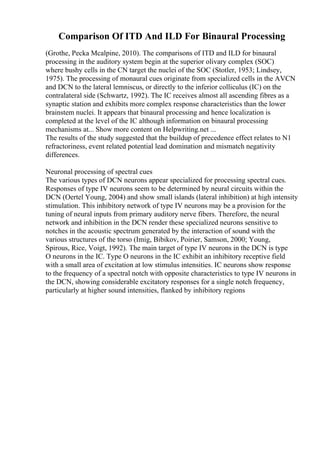 Comparison Of ITD And ILD For Binaural Processing
(Grothe, Pecka Mcalpine, 2010). The comparisons of ITD and ILD for binaural
processing in the auditory system begin at the superior olivary complex (SOC)
where bushy cells in the CN target the nuclei of the SOC (Stotler, 1953; Lindsey,
1975). The processing of monaural cues originate from specialized cells in the AVCN
and DCN to the lateral lemniscus, or directly to the inferior colliculus (IC) on the
contralateral side (Schwartz, 1992). The IC receives almost all ascending fibres as a
synaptic station and exhibits more complex response characteristics than the lower
brainstem nuclei. It appears that binaural processing and hence localization is
completed at the level of the IC although information on binaural processing
mechanisms at... Show more content on Helpwriting.net ...
The results of the study suggested that the buildup of precedence effect relates to N1
refractoriness, event related potential lead domination and mismatch negativity
differences.
Neuronal processing of spectral cues
The various types of DCN neurons appear specialized for processing spectral cues.
Responses of type IV neurons seem to be determined by neural circuits within the
DCN (Oertel Young, 2004) and show small islands (lateral inhibition) at high intensity
stimulation. This inhibitory network of type IV neurons may be a provision for the
tuning of neural inputs from primary auditory nerve fibers. Therefore, the neural
network and inhibition in the DCN render these specialized neurons sensitive to
notches in the acoustic spectrum generated by the interaction of sound with the
various structures of the torso (Imig, Bibikov, Poirier, Samson, 2000; Young,
Spirous, Rice, Voigt, 1992). The main target of type IV neurons in the DCN is type
O neurons in the IC. Type O neurons in the IC exhibit an inhibitory receptive field
with a small area of excitation at low stimulus intensities. IC neurons show response
to the frequency of a spectral notch with opposite characteristics to type IV neurons in
the DCN, showing considerable excitatory responses for a single notch frequency,
particularly at higher sound intensities, flanked by inhibitory regions
 