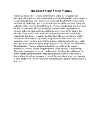 The United States School Systems
The United States school systems are in trouble, and so are its teachers and
principals. Michelle Rhee, former chancellor of the Washington DC public schools is
enforcing standardized tests. There was a law passed, No child left behind, which
stated that by 2014 every child in the United States should be proficient in English
and mathematics. This law brought along the DC Cast Standardized Test. Rhee took
this law very seriously. She was going from schoolto school meeting with its
principal and going back and looking at the test scores since he/she became the
principal of that school. If the test scores of that school went down drastically
since during their time as principal, she fired them. She also kept her eye out for
teachers and had them working hard to bring up the student s test scores. If the
students do poorly on these tests, both the teachers and principals jobs are at stake.
Basically, if the test scores did not go up, they had to find another job, and I do not
think that is fair. Teachers and principals should not suffer for the student s
performance, because student test performance can be poor due to many things.
Also, some students just do not care, and no matter how hard the teachers try, they
do not want to learn the material. Rhee thinks that our nation is soft because in
Korea, where she is from, everyone is ranked. She remembers being in a classroom
as a kid where every student was numerically ranked. She believes that it is not only
okay, but
 