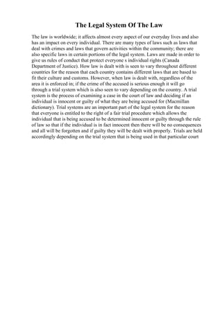 The Legal System Of The Law
The law is worldwide; it affects almost every aspect of our everyday lives and also
has an impact on every individual. There are many types of laws such as laws that
deal with crimes and laws that govern activities within the community; there are
also specific laws in certain portions of the legal system. Laws are made in order to
give us rules of conduct that protect everyone s individual rights (Canada
Department of Justice). How law is dealt with is seen to vary throughout different
countries for the reason that each country contains different laws that are based to
fit their culture and customs. However, when law is dealt with, regardless of the
area it is enforced in; if the crime of the accused is serious enough it will go
through a trial system which is also seen to vary depending on the country. A trial
system is the process of examining a case in the court of law and deciding if an
individual is innocent or guilty of what they are being accused for (Macmillan
dictionary). Trial systems are an important part of the legal system for the reason
that everyone is entitled to the right of a fair trial procedure which allows the
individual that is being accused to be determined innocent or guilty through the rule
of law so that if the individual is in fact innocent then there will be no consequences
and all will be forgotten and if guilty they will be dealt with properly. Trials are held
accordingly depending on the trial system that is being used in that particular court
 