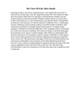 My View Of Life After Death
Growing up with a very devout, spiritual parent, I was taught from very early on
that God was all knowing. I was also taught that humans have the freedom to make
their own choices about their lives and that is what determines whether one will
ascend to Heaven or descend into Hell. Whether someone choses to accept Christ
as their Lord and Savior is what will determine your life after death. I accepted this
as truth for a very long time, as I had no exposure to different views. I would argue
with my LDS peers on the meaning of Heaven and Hell and their nonbelief, and I
would trust everything I was taught without much question. In college, things
changed. I still believe in God, but differently. I have struggled with my own beliefs
for a while now, because everything I have known is being, or has been challenged
by discussions in my classes. I cannot imagine a life without my relationship with
God, but I also have a lot of questions, that my mother would balk at. In this paper I
aim to answer these questions, after critically explaining and analyzing Augustine s
views on free will. The main focus of the paper will be my own beliefs and my own
conclusions, and thoughts on how humans can be both predetermined and have
free will. I aim to show my understanding on Augustine and also provide a clear and
concise explanation of how and why I believe the way I do. The God of the
Christian bible is said to be omniscient, or all knowing, and if one is taught this from
a young age,
 