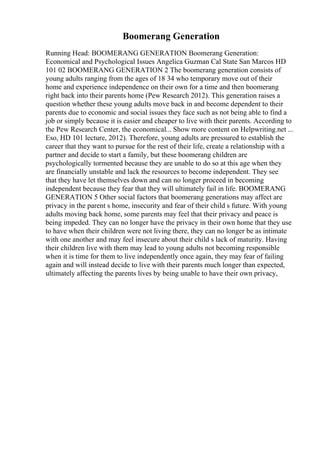 Boomerang Generation
Running Head: BOOMERANG GENERATION Boomerang Generation:
Economical and Psychological Issues Angelica Guzman Cal State San Marcos HD
101 02 BOOMERANG GENERATION 2 The boomerang generation consists of
young adults ranging from the ages of 18 34 who temporary move out of their
home and experience independence on their own for a time and then boomerang
right back into their parents home (Pew Research 2012). This generation raises a
question whether these young adults move back in and become dependent to their
parents due to economic and social issues they face such as not being able to find a
job or simply because it is easier and cheaper to live with their parents. According to
the Pew Research Center, the economical... Show more content on Helpwriting.net ...
Eso, HD 101 lecture, 2012). Therefore, young adults are pressured to establish the
career that they want to pursue for the rest of their life, create a relationship with a
partner and decide to start a family, but these boomerang children are
psychologically tormented because they are unable to do so at this age when they
are financially unstable and lack the resources to become independent. They see
that they have let themselves down and can no longer proceed in becoming
independent because they fear that they will ultimately fail in life. BOOMERANG
GENERATION 5 Other social factors that boomerang generations may affect are
privacy in the parent s home, insecurity and fear of their child s future. With young
adults moving back home, some parents may feel that their privacy and peace is
being impeded. They can no longer have the privacy in their own home that they use
to have when their children were not living there, they can no longer be as intimate
with one another and may feel insecure about their child s lack of maturity. Having
their children live with them may lead to young adults not becoming responsible
when it is time for them to live independently once again, they may fear of failing
again and will instead decide to live with their parents much longer than expected,
ultimately affecting the parents lives by being unable to have their own privacy,
 